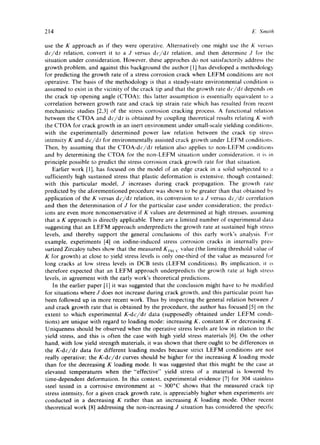 214 E~ Smith 
use the K approach as if they were operative. Alternatively one might use the K versus 
dc/dt relation, convert it to a J versus dc/dt relation, and then determine J for the 
situation under consideration. However, these approches do not satisfactorily address the 
growth problem, and against this background the author [1] has developed a methodology 
for predicting the growth rate of a stress corrosion crack when LEFM conditions are not 
operative. The basis of the methodology is that a steady-state environmental condition is 
assumed to exist in the vicinity of the crack tip and that the growth rate dc/dt depends on 
the crack tip opening angle (CTOA); this latter assumption is essentially equivalent to a 
correlation between growth rate and crack tip strain rate which has resulted from recenl 
mechanistic studies [2,3] of the stress corrosion cracking process. A functional relation 
between the CTOA and dc/dt is obtained by coupling theoretical results relating K with 
the CTOA for crack growth in an inert environment under small-scale yielding conditions, 
with the experimentally determined power law relation between the crack tip stress 
intensity K and dc/dt for environmentally assisted crack growth under LEFM conditions. 
Then, by assuming that the CTOA-dc/dt relation also applies to non-LEFM conditions 
and by determining the CTOA for the non-LEFM situation under consideration, it is in 
principle possible to predict the stress corrosion crack growth rate for that situation. 
Earlier work [1], has focused on the model of an edge crack in a solid subjected to a 
sufficiently high sustained stress that plastic deformation is extensive, though contained: 
with this particular model, J increases during crack propagation. The growth rate 
predicted by the aforementioned procedure was shown to be greater than that obtained by 
application of the K versus dc/dt relation, its conversion to a J versus dc/dt correlation 
and then the determination of J for the particular case under consideration; the predict-ions 
are even more nonconservative if K values are determined at high stresses, assuming 
that a K approach is directly applicable. There are a limited number of experimental data 
suggesting that an LEFM approach underpredicts the growth rate at sustained high stress 
levels, and thereby support the general conclusions of this early work's analysis. For 
example, experiments [4] on iodine-induced stress corrosion cracks in internally pres-surized 
Zircaloy tubes show that the measured KEscc value (the limiting threshold value of 
K for growth) at close to yield stress levels is only one-third of the value as measured for 
long cracks at low stress levels in DCB tests (LEFM conditions). By implication, it is 
therefore expected that an LEFM approach underpredicts the growth rate at high stress 
levels, in agreement with the early work's theoretical predictions. 
In the earlier paper [1] it was suggested that the conclusion might have to be modified 
for situations where J does not increase during crack growth, and this particular point has 
been followed up in more recent work. Thus by inspecting the general relation between J 
and crack growth rate that is obtained by the procedure, the author has focused [5] on the 
extent to which experimental K-dc/dt data (supposedly obtained under LEFM condi-tions) 
are unique with regard to loading mode: increasing K, constant K or decreasing K. 
Uniqueness should be observed when the operative stress levels are low in relation to the 
yield stress, and this is often the case with high yield stress materials [6]. On the other 
hand, with low yield strength materials, it was shown that there ought to be differences in 
the K-dc/dt data for different loading modes because strict LEFM conditions are not 
really operative; the K-dc/dt curves should be higher for the increasing K loading mode 
than for the decreasing K loading mode. It was suggested that this might be the case at 
elevated temperatures when the' "effective" yield stress of a material is lowered by 
time-dependent deformation. In this context, experimental evidence [7] for 304 stainless 
steel tested in a corrosive environment at -300°C shows that the measured crack tip 
stress intensity, for a given crack growth rate, is appreciably higher when experiments are 
conducted in a decreasing K rather than an increasing K loading mode. Other recent 
theoretical work [8] addressing the non-increasing J situation has considered the specific 
 