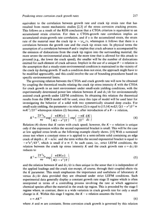 Predicting stress corrosion crack growth rates 217 
equivalent to the correlation between growth rate and crack tip strain rate that has 
resulted from recent mechanistic studies [2,3] of the stress corrosion cracking process. 
This follows as a result of the RDS conclusion that a CTOA criterion is equivalent to an 
accumulated strain criterion. For then a CTOA-growth rate correlation implies an 
accumulated strain-growth rate correlation, and if "~ is the accumulated strain, the strain 
rate of the material near the crack tip is - yrm/v, whereupon it follows that there is a 
correlation between the growth rate and the crack tip strain rate. In physical terms the 
assumption of a correlation between 8 and v implies that crack advance is accompanied by 
the emission of dislocations from the crack tip region into the surrounding material; the 
more severe the environmental attack, and the more time that is allowed for this attack to 
proceed (e.g., the lower the crack speed), the smaller will be the number of dislocations 
emitted for each element of crack advance. Implicit in the use of a unique 8 - v relation is 
the assumption that a steady-state environmental condition is maintained in the vicinity of 
the crack tip during growth. If such a condition does not exist, the approach might have to 
be modified appreciably, and this could involve the use of bounding procedures based on 
specific environmental limits. 
The governing relation between the CTOA and crack growth rate will now be obtained 
by coupling the theoretical results relating the crack tip stress intensity K with the CTOA 
for crack growth in an inert environment under small-scale yielding conditions, with the 
experimentally determined power law relation between K and dc/dt for environmentally 
assisted crack growth under LEFM conditions. In obtaining this relation the theoretical 
results from the DBCS model will be used, since this type of model will be used later for 
investigating the behavior of a solid with two symmetrically situated deep cracks. For 
small-scale yielding, the parameter s in relation (2) is equal to [13,14] ~reEJ/2(1 - i, 2)y2 _ 
~reK2/2y 2 whereupon relation (2) becomes, after introduction of a/9 - v relation, 
K2 2Y2rmexp{ ~rEO(v) -~r____K 
~re ,4~-~ Y exp 2Y 2 -~c (4) 
Relation (4) shows that K varies with crack speed; however, the K- v relation is unique 
only if the expression within the second exponential bracket is small. This will be the case 
at low applied stress levels as the following example clearly shows. [15] With a sustained 
stress test where a constant stress o is applied to a semi-infinite solid containing an edge 
crack of depth c, K - ova- and the term within the second exponential bracket is equal to 
-'/r2o2//4Y 2, which is small if o << Y. In such cases, i.e., strict LEFM conditions, the 
relation between the crack tip stress intensity K and the crack growth rate v = dc/dt 
reduces to 
K 2 - 2Ye2XrmP Tr e 4 0 _-- ;i-~ y 
and the relation between K and dc/dt is then unique in the sense that it is independent of 
the applied loadings and the crack size except, of course, through their coupled elects via 
the K parameter. This result emphasizes the importance and usefulness of laboratory K 
versus dc/dt data provided they are obtained under strict LEFM conditions. Such 
experimental data generally display a constant growth rate stage II regime which is often 
interpreted in terms of a controlling process involving the rate at which aggressive 
chemical species affect the material in the crack tip region. This is preceded by the stage I 
regime where, in contrast, there is a wide variation in crack growth rate for only a small 
change in K. Within this stage I regime, the K- v relation assumes the form 
v =AKm (6) 
where A and m are constants. Stress corrosion crack growth is governed by this relation 
 