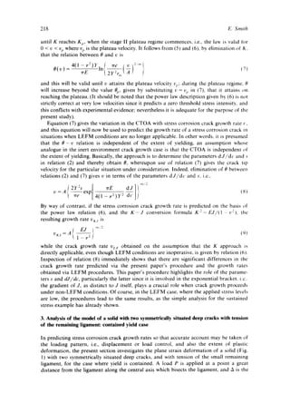 218 E. Smith 
until K reaches Kp, when the stage II plateau regime commences, i.e., the law is valid for 
0 < v < v e where v e is the plateau velocity. It follows from (5) and (6), by elimination of K. 
that the relation between 0 and ~ is 
O(v)_4(l-v2)y, [ ~e /v)2..,,, 
rr-E- ,n 1 2y2r,~,t ~- } (7) 
and this will be valid until v attains the plateau velocity cv; during the plateau regime. 0 
will increase beyond the value 0 e, given by substituting v = % in (7), that it attains on 
reaching the plateau. (It should be noted that the power law description given by (6) is not 
strictly correct at very low velocities since it predicts a zero threshold stress intensity, and 
this conflicts with experimental evidence; nevertheless it is adequate for the purpose of the 
present study). 
Equation (7) gives the variation in the CTOA with stress corrosion crack growth rate c, 
and this equation will now be used to predict the growth rate of a stress corrosion crack in 
situations when LEFM conditions are no longer applicable. In other words, it is presumed 
that the 0-v relation is independent of the extent of yielding, an assumption whose 
analogue in the inert environment crack growth case is that the CTOA is independent of 
the extent of yielding. Basically, the approach is to determine the parameters d J/dc and s 
in relation (2) and thereby obtain 0, whereupon use of relation (7) gives the crack tip 
velocity for the particular situation under consideration. Indeed, elimination of 0 between 
relations (2) and (7) gives v in terms of the parameters dJ/dc and s. i.e., 
By way of contrast, if the stress corrosion crack growth rate is predicted on the basis of 
the power law relation (6), and the K-J conversion formula K2= E J~(1 --tQ), the 
resulting growth rate v~j is 
EJ /2 
vKj = A { -, 
1 -v'f (L)) 
while the crack growth rate VLF obtained on the assumption that the K approach is 
directly applicable, even though LEFM conditions are inoperative, is given by relation (6). 
Inspection of relation (8) immediately shows that there are significant differences in the 
crack growth rate predicted via the present paper's procedure and the growth rates 
obtained via LEFM procedures. This paper's procedure highlights the role of the parame-ters 
s and dJ/dc, particularly the latter since it is involved in the exponential bracket, i.e.. 
the gradient of J, as distinct to J itself, plays a crucial role when crack growth proceeds 
under non-LEFM conditions. Of course, in the LEFM case, where the applied stress levels 
are low, the procedures lead to the same results, as the simple analysis for the sustained 
stress example has already shown. 
3. Analysis of the model of a solid with two symmetrically situated deep cracks with tension 
of the remaining ligament: contained yield case 
In predicting stress corrosion crack growth rates so that accurate account may be taken of 
the loading pattern, i.e., displacement or load control, and also the extent of plastic 
deformation, the present section investigates the plane strain deformation of a solid (Fig. 
1) with two symmetrically situated deep cracks, and with tension of the small remaining 
ligament, for the case where yield is contained. A load P is applied at a point a great 
distance from the ligament along the central axis which bisects the ligament, and A is the 
 