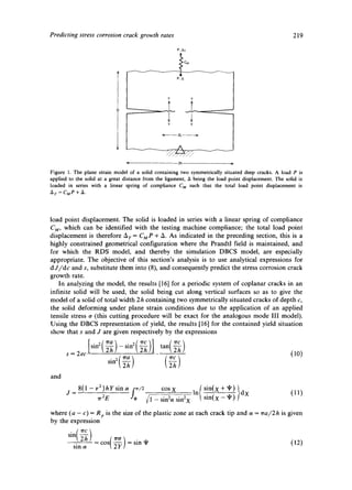 Predicting stress corrosion crack growth rates 219 
P' AT 
< 2h ~- 
Figure 1. The plane strain model of a solid containing two symmetrically situated deep cracks. A load P is 
applied to the solid at a great distance from the ligament, A being the load point displacement. The solid is 
loaded in series with a linear spring of compliance C M such that the total load point displacement is 
Ar=CMP + A. 
load point displacement• The solid is loaded in series with a linear spring of compliance 
CM, which can be identified with the testing machine compliance; the total load point 
displacement is therefore A r = CMP + A. As indicated in the preceding section, this is a 
highly constrained geometrical configuration where the Prandtl field is maintained, and 
for which the RDS model, and thereby the simulation DBCS model, are especially 
appropriate. The objective of this section's analysis is to use analytical expressions for 
d J/dc and s, substitute them into (8), and consequently predict the stress corrosion crack 
growth rate. 
In analyzing the model, the results [16] for a periodic system of coplanar cracks in an 
infinite solid will be used, the solid being cut along vertical surfaces so as to give the 
model of a solid of total width 2h containing two symmetrically situated cracks of depth c, 
the solid deforming under plane strain conditions due to the application of an applied 
tensile stress o (this cutting procedure will be exact for the analogous mode III model)• 
Using the DBCS representation of yield, the results [16] for the contained yield situation 
show that s and J are given respectively by the expressions 
[sin2(~-~ ) -sln'z{~re')(]J~ tan(~-~ ) 
s = 2ec (10) 
• 2 { ~ra ~rc 
and 
j=8 ( l ~ ~ 2 ~ hYs i n ~ f / 2 cosx __ln sin(x -+- xI,) } dx (10 
rr2E "* ~/1 - sin2a sin2x sin(x ~t') 
where (a - c) = Rp is the size of the plastic zone at each crack tip and a = ~ra/2h is given 
by the expression 
sin(° ) 
sin a - cos = sin q' (12) 
 
