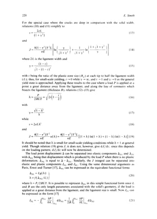 220 E. Smith 
For the special case where the cracks are deep in comparison with the solid width, 
relations (10) and (11) simplify to 
2eL 
s (13) (l+'y 2 ) 
and 
J =8(1-v2)Y2L In + In ~ (14) 
~rE ¢]+ y2 + 72 , Y 
where 2 L is the ligament width and 
(1-t) (15) 
V'l - (1 - t) -~ 
with t being the ratio of the plastic zone size (R,) at each tip to half the ligament width 
(L); thus, for small-scale yielding, t ~ 0 while "~ -~ ~, and t -~ 1 and "~ ~ 0 as the general 
yield state is approached. Applying these results to the case where a load P is applied at a 
point a great distance away from the ligament, and along the line of symmetry which 
bisects the ligament (thickness B), relations (12)-(15) give 
with 
while 
and 
(17) 
s = 2eL)t 2 (18) 
J = 4(1 - v2)Y 2 u(X) : 4(1 - v2)y2L 
erE wE [(1 + )k) In(1 + X) + (1 - X) ln(l -)k)] (19) 
It should be noted that )t is small for small-scale yielding conditions while X = 1 at general 
yield. Though relation (t9) gives J, it does not, however, give dJ/dc, since this depends 
on the loading pattern; dJ/d¢ will now be determined. 
The load point displacement A can be separated into elastic components AEL and Ap/ 
with AEL being that displacement which is produced by the load P when there is no plastic 
deformation; AeL is equal to A- AeL. Similarly, the J integral can be separated into 
elastic and plastic components JEL and Jm: Using the same dimensional arguments as 
Paris, Ernst and Turner [17], ApL can be expressed in the equivalent functional forms 
a~,~: LgIX ) t 
X= f( ApL/L ) t (20) 
where ~ = P/2BLY. It is possible to represent ApL in this simple functional form since L 
and B are the only length parameters associated with the solid's geometry, if the load is 
applied at a great distance from the ligament, and the ligament size is small. Now Jm can 
be expressed in the form [17] 
JPL- - fa'I 3P dApc 1 fa,,, OP A .... 
 