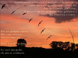 Simplesmente envie este e-mail para sete pessoas e conte-me o que aconteceu no quarto dia. Não interrompa, por favor,  A prece é um dos melhores dons gratuitos e que beneficia a todos ..  Não há qualquer custo,  Mas com certeza,  uma recompensa.  (Você fez seu pedido?) Se você não pedir,  ele não se realizará.   