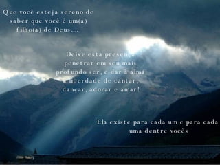 Que você esteja sereno de saber que você é um(a) filho(a) de Deus....   Deixe esta presença penetrar em seu mais profundo ser, e dar à alma a liberdade de cantar, dançar, adorar e amar! Ela existe para cada um e para cada uma dentre vocês 