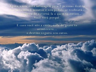 Agora, envie esta mensagem para 7 pessoas dentro dos próximos 5 minutos e seu pedido se realizará..  E não esqueça de retorná-la a quem te enviou...  Você verá porquê. E caso você não a envie, nada de grave te acontecerá…  o destino seguirá seu curso.  Carole F. 2006 