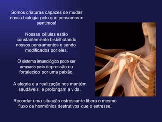 Somos criaturas capazes de mudar nossa biologia pelo que pensamos e sentimos! Nossas células estão constantemente bisbilhotando nossos pensamentos e sendo  modificados por eles. O  sistema imunológico pode ser arrasado pela  depressão ou fortalecido por uma paixão. A alegria e a realização nos mantém saudáveis  e prolongam a vida. Recordar uma situação estressante libera o mesmo fluxo de hormônios destrutivos que o estresse. 