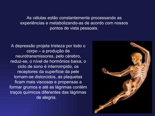 As células estão constantemente processando as experiências e metabolizando-as de acordo com nossos pontos de vista pessoais. A depressão projeta tristeza por todo o corpo – a produção de neurotransmissores, pelo cérebro, reduz-se, o nível de hormônios baixa, o ciclo de sono é interrompido, os receptores da superfície da pele tornam-se distorcidos, as plaquetas ficam mais viscosas e propensas a formar grumos e até as lágrimas contêm traços químicos diferentes das lágrimas de alegria.      