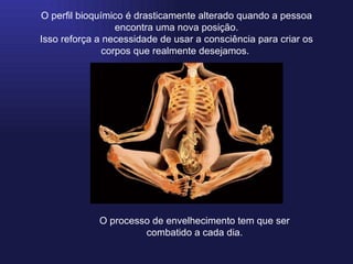 O perfil bioquímico é drasticamente alterado quando a pessoa encontra uma nova posição. Isso reforça a necessidade de usar a consciência para criar os corpos que realmente desejamos.  O processo de envelhecimento tem que ser combatido a cada dia. 