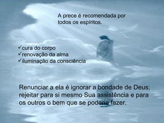 A prece é recomendada por todos os espíritos. Renunciar a ela é ignorar a bondade de Deus; rejeitar para si mesmo Sua assistência e para os outros o bem que se poderia fazer.  cura do corpo renovação da alma iluminação da consciência 
