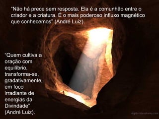 “ Não há prece sem resposta. Ela é a comunhão entre o criador e a criatura. É o mais poderoso influxo magnético que conhecemos” (André Luiz). “ Quem cultiva a oração com equilíbrio, transforma-se, gradativamente, em foco irradiante de energias da Divindade” (André Luiz). 