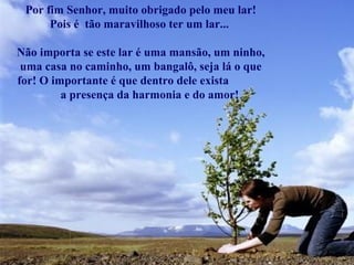 Por fim Senhor, muito obrigado pelo meu lar!
      Pois é tão maravilhoso ter um lar...

Não importa se este lar é uma mansão, um ninho,
 uma casa no caminho, um bangalô, seja lá o que
for! O importante é que dentro dele exista
         a presença da harmonia e do amor!
 