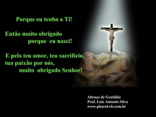 Porque eu tenho a Ti!

Então muito obrigado
       porque eu nasci!

E pelo teu amor, teu sacrifício,
tua paixão por nós,
     muito obrigado Senhor!



                                   Abraço de Gratidão
                                   Prof. Luiz Antonio Silva
                                   www.pharol-rh.com.br
 