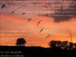 Simplesmente envie este e-mail para sete pessoas e conte-me o que aconteceu no quarto dia. Não interrompa, por favor,  A prece é um dos melhores dons gratuitos e que beneficia a todos ..  Não há qualquer custo,  Mas com certeza,  uma recompensa.  (Você fez seu pedido?) Se você não pedir,  ele não se realizará.   
