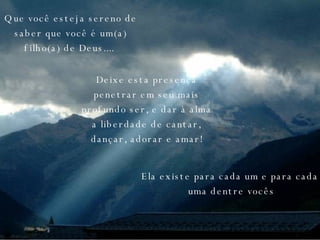 Que você esteja sereno de saber que você é um(a) filho(a) de Deus....   Deixe esta presença penetrar em seu mais profundo ser, e dar à alma a liberdade de cantar, dançar, adorar e amar! Ela existe para cada um e para cada uma dentre vocês 