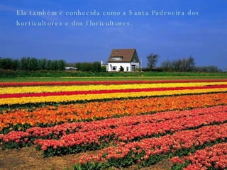 Ela também é conhecida como a Santa Padroeira dos horticultores e dos floricultores.  