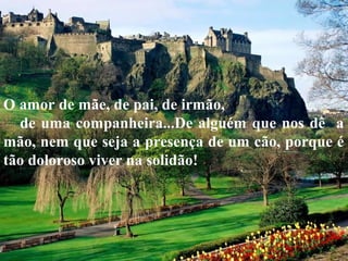 O amor de mãe, de pai, de irmão,
de uma companheira...De alguém que nos dê a
mão, nem que seja a presença de um cão, porque é
tão doloroso viver na solidão!
 