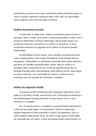 conferindo ao poema o tom alto e sublimado próprio do poema épico. A
rima é cruzada, segundo o esquema abab, cdcd, efef. As sonoridades
nasais sugerem uma certa nostalgia e tristeza.

Análise da primeira estrofe:
A expressão «a noite veio», implica a existência prévia do dia e a
passagem deste a noite. Se o dia foi o tempo de grandeza, a noite será o
tempo de abatimento, tristeza e destruição. No passado situam-se a
tormenta («tanta foi a tormenta») e o sonho («a vontade!»). A frase
exclamativa presente no segundo verso confere ao discurso grande
emotividade.
As dificuldades foram muitas, mas a atitude assumida pelo povo
«nós» (sujeito poético mais o povo português) foi de vontade para as
ultrapassar. O desalento é o sentimento assumido pelo sujeito poético e
que deve ser também assumido pelos outros. Resta o silêncio e a
saudade, após a conquista do mar. Estamos portanto diante de um
Portugal marcado pela insensibilidade «pelo silêncio hostil», pelo apego
às coisas materiais, sem capacidade de sonhar «a alma é vil»em
contraste com um passado de «tormenta e vontade».

Análise da segunda estrofe:
A segunda estrofe introduzida pela conjunção adversativa «mas»
opõe-se à primeira estrofe, que termina com a afirmação do desalento e
da conformaçãoda situação presente em que apenas resta «o mar
universal e a saudade».
Em «A mão do vento», a metáfora e a personificação demonstram
a ideia de que pode erguer-se novamente a chama (a esperança),
porque enquanto há vida,(«aindanão é finda»), há esperança. Esta e o
sonho podem ainda ganhar força, tal como o fogo quase extinto pode
ser reavivado por um sopro, a Alma portuguesa pode ainda levantar-se.

 