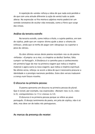 A repetição do «ainda» reforça a ideia de que nada está perdido e
de que com uma atitude diferente (a ação do vento) tudo se pode
alterar. Na expressão «o frio morto»o adjetivo morto poderá ter um
sentido conotativo de ocultar vida renovada, como a Fénix que surge
das cinzas.

Análise da terceira estrofe:
Na terceira estrofe, como indica o título, o sujeito poético, em tom
de súplica, pede que um «sopro» divino ajude a atear a «chama do
esforço», ainda que se tenha de pagar com «desgraça» ou suportar o
peso da «ânsia».
Os dois últimos versos deste poema recordam-nos os do poema
«Infante»: «Cumpriu-se o mar, e o Império se desfez! Senhor, falta
cumprir-se Portugal!». A Distância é o caminho para o conhecimento:
em primeiro lugar do mar na primeira viagem que indica o império
material e agora outra (a nova viagem), que indica o império espiritual.
No último verso, reforça-se assim a ideia de que é necessário procurar a
identidade e o prestígio nacionais perdidos. Estes dois versos traduzem
a crença num futuro risonho.

O discurso na primeira pessoa:
O poema apresenta um discurso na primeira pessoa do plural.
Que é visível, por exemplo, nas expressões: «Restam-nos» (v.3), «nós»
(v.5); «conquistemos» (v.11) e «nossa» (v.12).
O discurso é na primeira pessoa porque se refere ao povo
português. O desejo/sentimento do poeta, em jeito de súplica, não é só
dele, mas deve ser de todos nós portugueses.

As marcas da presença do recetor:

 