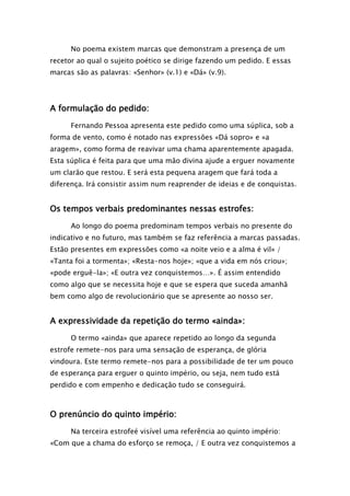 No poema existem marcas que demonstram a presença de um
recetor ao qual o sujeito poético se dirige fazendo um pedido. E essas
marcas são as palavras: «Senhor» (v.1) e «Dá» (v.9).

A formulação do pedido:
Fernando Pessoa apresenta este pedido como uma súplica, sob a
forma de vento, como é notado nas expressões «Dá sopro» e «a
aragem», como forma de reavivar uma chama aparentemente apagada.
Esta súplica é feita para que uma mão divina ajude a erguer novamente
um clarão que restou. E será esta pequena aragem que fará toda a
diferença. Irá consistir assim num reaprender de ideias e de conquistas.

Os tempos verbais predominantes nessas estrofes:
Ao longo do poema predominam tempos verbais no presente do
indicativo e no futuro, mas também se faz referência a marcas passadas.
Estão presentes em expressões como «a noite veio e a alma é vil» /
«Tanta foi a tormenta»; «Resta-nos hoje»; «que a vida em nós criou»;
«pode erguê-la»; «E outra vez conquistemos…». É assim entendido
como algo que se necessita hoje e que se espera que suceda amanhã
bem como algo de revolucionário que se apresente ao nosso ser.

A expressividade da repetição do termo «ainda»:
O termo «ainda» que aparece repetido ao longo da segunda
estrofe remete-nos para uma sensação de esperança, de glória
vindoura. Este termo remete-nos para a possibilidade de ter um pouco
de esperança para erguer o quinto império, ou seja, nem tudo está
perdido e com empenho e dedicação tudo se conseguirá.

O prenúncio do quinto império:
Na terceira estrofeé visível uma referência ao quinto império:
«Com que a chama do esforço se remoça, / E outra vez conquistemos a

 