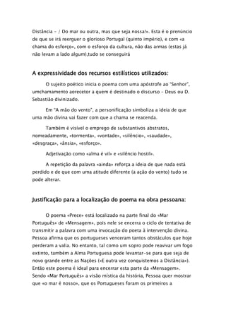 Distância - / Do mar ou outra, mas que seja nossa!». Esta é o prenúncio
de que se irá reerguer o glorioso Portugal (quinto império), e com «a
chama do esforço», com o esforço da cultura, não das armas (estas já
não levam a lado algum),tudo se conseguirá

A expressividade dos recursos estilísticos utilizados:
O sujeito poético inicia o poema com uma apóstrofe ao “Senhor”,
umchamamento aorecetor a quem é destinado o discurso – Deus ou D.
Sebastião divinizado.
Em “A mão do vento”, a personificação simboliza a ideia de que
uma mão divina vai fazer com que a chama se reacenda.
Também é visível o emprego de substantivos abstratos,
nomeadamente, «tormenta», «vontade», «silêncio», «saudade»,
«desgraça», «ânsia», «esforço».
Adjetivação como «alma é vil» e «silêncio hostil».
A repetição da palavra «ainda» reforça a ideia de que nada está
perdido e de que com uma atitude diferente (a ação do vento) tudo se
pode alterar.

Justificação para a localização do poema na obra pessoana:
O poema «Prece» está localizado na parte final do «Mar
Português» de «Mensagem», pois nele se encerra o ciclo de tentativa de
transmitir a palavra com uma invocação do poeta à intervenção divina.
Pessoa afirma que os portugueses venceram tantos obstáculos que hoje
perderam a valia. No entanto, tal como um sopro pode reavivar um fogo
extinto, também a Alma Portuguesa pode levantar-se para que seja de
novo grande entre as Nações («E outra vez conquistemos a Distância»).
Então este poema é ideal para encerrar esta parte da «Mensagem».
Sendo «Mar Português» a visão mística da história, Pessoa quer mostrar
que «o mar é nosso», que os Portugueses foram os primeiros a

 