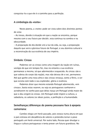 conquista-lo e que ele é o caminho para a perfeição.

A simbologia da «noite»:
Neste poema, a «noite» pode ser vista sobre dois distintos pontos
de vista:
- As trevas, devido à situação em que a nação se encontra, porque
mesmo com o seu futuro por decidir, esta continua na sombra e na
obscuridade.
- A preparação do dia donde virá a luz da vida, ou seja, a preparação
daquilo que será o glorioso futuro de Portugal, o seu domínio cultural e
a reconstrução da sua essência do seu império.

Símbolo: Cinzas
Podemos ver as cinzas como uma imagem da nação em ruínas,
vestígio do que em tempos foi, mas no entanto a sua essência
permanece a mesma, só que adormecida e esquecida. As cinzas são o
que sobrou do corpo (da nação), mas não deixou de o ser, permanece.
Até que ganhe uma nova alma e das cinzas renasça, como a fénix, o ser
que existia com todo o seu esplendor, glória e essência.
Podemos dizer que mesmo estando Portugal adormecido, «em
cinzas», basta estas voarem, ou seja os portugueses sonharem e
acreditarem no sonho para que delas nasça um Portugal ainda maior do
que o deu origem às cinzas. Um Portugal onde impere a cultura, a
sabedoria, os valores/os ideais justos, a perfeição e a humanidade.

Semelhanças/diferenças do poema pessoano face à epopeia
camoniana:
Camões elogia um herói passado, pois estava numa altura em que
o país entrava em decadência de valores e pretendia tornar o povo
português um herói universal. Por outro lado, Pessoa quer divulgar a
língua e cultura portuguesas e tenta prever um futuro grandioso. No

 