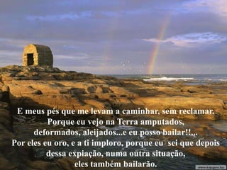 E meus pés que me levam a caminhar, sem reclamar.
          Porque eu vejo na Terra amputados,
      deformados, aleijados...e eu posso bailar!!...
Por eles eu oro, e a ti imploro, porque eu sei que depois
          dessa expiação, numa outra situação,
                  eles também bailarão.
 