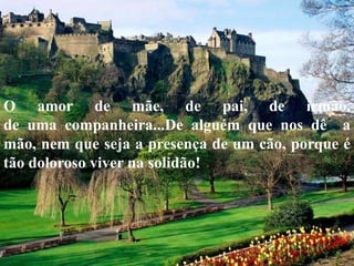 O amor de mãe, de pai, de irmão,
de uma companheira...De alguém que nos dê a
mão, nem que seja a presença de um cão, porque é
tão doloroso viver na solidão!
 