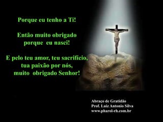 Porque eu tenho a Ti!

    Então muito obrigado
      porque eu nasci!

E pelo teu amor, teu sacrifício,
     tua paixão por nós,
   muito obrigado Senhor!



                                   Abraço de Gratidão
                                   Prof. Luiz Antonio Silva
                                   www.pharol-rh.com.br
 