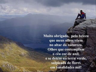 Muito obrigado, pela beleza
    que meus olhos vêem
    no altar da natureza.
   Olhos que contemplam
       o céu cor de anil,
 e se detém na terra verde,
      salpicada de flores
     em tonalidades mil!
 