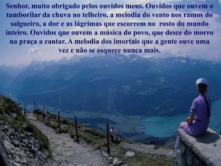 Senhor, muito obrigado pelos ouvidos meus. Ouvidos que ouvem o
tamborilar da chuva no telheiro, a melodia do vento nos ramos do
  salgueiro, a dor e as lágrimas que escorrem no rosto do mundo
inteiro. Ouvidos que ouvem a música do povo, que desce do morro
 na praça a cantar. A melodia dos imortais que a gente ouve uma
                  vez e não se esquece nunca mais.
 