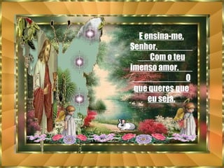 E ensina-me, Senhor.  Com o teu imenso amor.  O que queres que eu seja. 