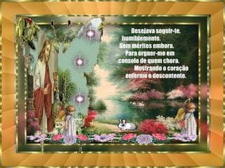 Desejava seguir-te, humildemente.  Sem méritos embora.  Para erguer-me em  consolo de quem chora.  Mostrando o coração enfermo e descontente. 