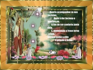 Queria acompanhar-te nos recintos.  Onde a dor leciona e aperfeiçoa.  A fim de ser conforto junto dela.  E, manejando a frase terna e boa.  Afirmar como a vida  é grande e bela!... 