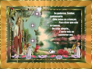 Se pudesse, Senhor, conversaria.  Com todas as crianças.  Para dizer que não te cansas.  De criar alegria...  E seria feliz ao  converter-me. 