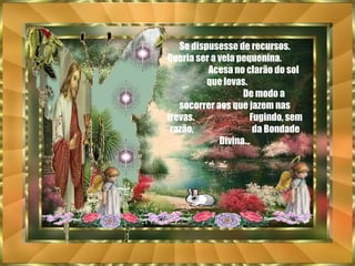 Se dispusesse de recursos. Queria ser a vela pequenina.  Acesa no clarão do sol  que levas.  De modo a socorrer aos que jazem nas trevas.  Fugindo, sem razão,  da Bondade Divina... 