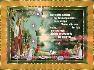 Entretanto, Senhor.  Sei das deficiências  que carrego...  Venho a ti como estou.  Por isto mesmo rogo:  Não me deixes a sós  por onde vou... 