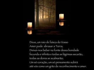 Deus, um raio de faísca do Vosso  Amor pode  abrasar a Terra; Deixai-nos beber na fonte dessa bondade  fecunda e infinita e todas as lágrimas secarão,  todas as dores se acalmarão;  Um só coração, um só pensamento subirá até vós como um grito de reconhecimento e amor. 