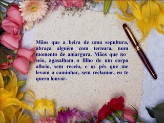 Mãos que a beira de uma sepultura, abraça alguém com ternura, num momento de amargura. Mãos que no  seio, agasalham o filho de um corpo alheio, sem receio, e os pés que me levam a caminhar, sem reclamar, eu te quero louvar.  