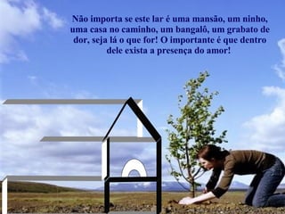 Não importa se este lar é uma mansão, um ninho, uma casa no caminho, um bangalô, um grabato de dor, seja lá o que for! O importante é que dentro dele exista a presença do amor!  