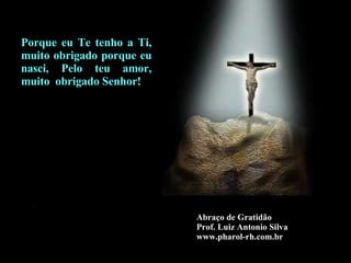 Abraço de Gratidão Prof. Luiz Antonio Silva www.pharol-rh.com.br Porque eu Te tenho a Ti, muito obrigado porque eu nasci, Pelo teu amor, muito  obrigado Senhor! 