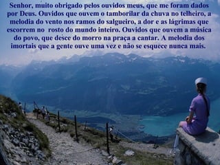 Senhor, muito obrigado pelos ouvidos meus, que me foram dados por Deus. Ouvidos que ouvem o tamborilar da chuva no telheiro, a melodia do vento nos ramos do salgueiro, a dor e as lágrimas que escorrem no  rosto do mundo inteiro. Ouvidos que ouvem a música do povo, que desce do morro na praça a cantar. A melodia dos imortais que a gente ouve uma vez e não se esquece nunca mais.  