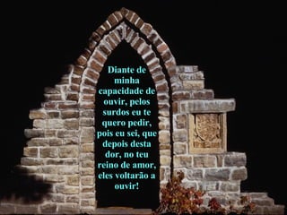 Diante de minha capacidade de ouvir, pelos surdos eu te quero pedir, pois eu sei, que depois desta dor, no teu reino de amor, eles voltarão a ouvir! 