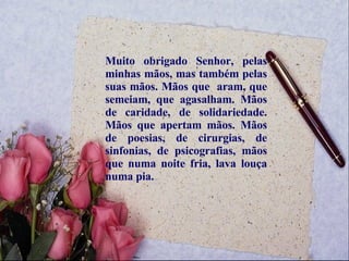 Muito obrigado Senhor, pelas minhas mãos, mas também pelas suas mãos. Mãos que  aram, que semeiam, que agasalham. Mãos de caridade, de solidariedade. Mãos que apertam mãos. Mãos de poesias, de cirurgias, de sinfonias, de psicografias, mãos que numa noite fria, lava louça numa pia.  
