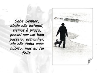 Sabe Senhor, ainda não entendi, viemos à praça, pensei ser um bom passeio, estranhei, ele não tinha esse hábito, mas eu fui feliz. 