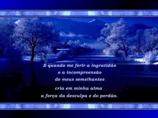 E quando me ferir a ingratidão
e a incompreensão
de meus semelhantes
cria em minha alma
a força da desculpa e do perdão.

 