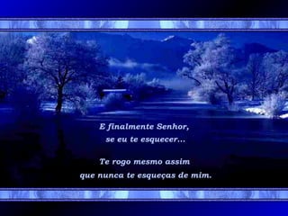 E finalmente Senhor,
se eu te esquecer...
Te rogo mesmo assim
que nunca te esqueças de mim.

 