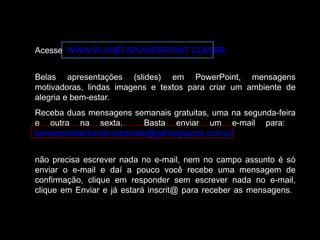 Acesse WWW.PLANETAPOWERPOINT.COM.BR 
Belas apresentações (slides) em PowerPoint, mensagens 
motivadoras, lindas imagens e textos para criar um ambiente de 
alegria e bem-estar. 
Receba duas mensagens semanais gratuitas, uma na segunda-feira 
e outra na sexta. Basta enviar um e-mail para: 
powerpointsemanal-subscribe@yahoogrupos.com.br 
não precisa escrever nada no e-mail, nem no campo assunto é só 
enviar o e-mail e daí a pouco você recebe uma mensagem de 
confirmação, clique em responder sem escrever nada no e-mail, 
clique em Enviar e já estará inscrit@ para receber as mensagens. 
