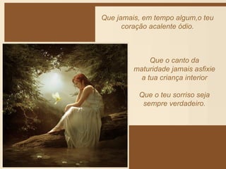 Que jamais, em tempo algum,o teu 
coração acalente ódio. 
Que o canto da 
maturidade jamais asfixie 
a tua criança interior 
Que o teu sorriso seja 
sempre verdadeiro. 
 