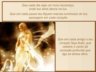Que cada dia seja um novo recomeço, 
onde tua alma dance na luz. 
Que em cada passo teu fiquem marcas luminosas de tua 
passagem em cada coração. 
Que em cada amigo o teu 
coração faça festa, que 
celebre o canto da 
amizade profunda que 
liga as almas afins. 
 