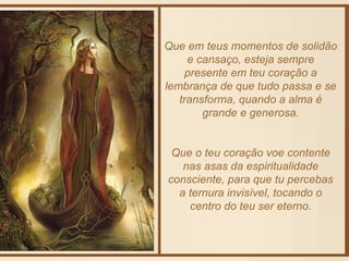 Que em teus momentos de solidão 
e cansaço, esteja sempre 
presente em teu coração a 
lembrança de que tudo passa e se 
transforma, quando a alma é 
grande e generosa. 
Que o teu coração voe contente 
nas asas da espiritualidade 
consciente, para que tu percebas 
a ternura invisível, tocando o 
centro do teu ser eterno. 
 