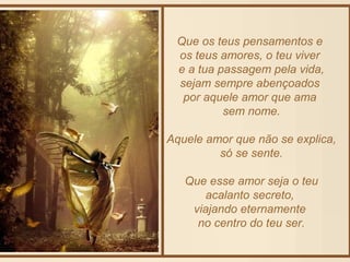 Que os teus pensamentos e 
os teus amores, o teu viver 
e a tua passagem pela vida, 
sejam sempre abençoados 
por aquele amor que ama 
sem nome. 
Aquele amor que não se explica, 
só se sente. 
Que esse amor seja o teu 
acalanto secreto, 
viajando eternamente 
no centro do teu ser. 
 